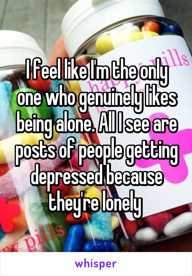 I feel like I'm the only one who genuinely likes being alone. All I see are posts of people getting depressed because they're lonely 