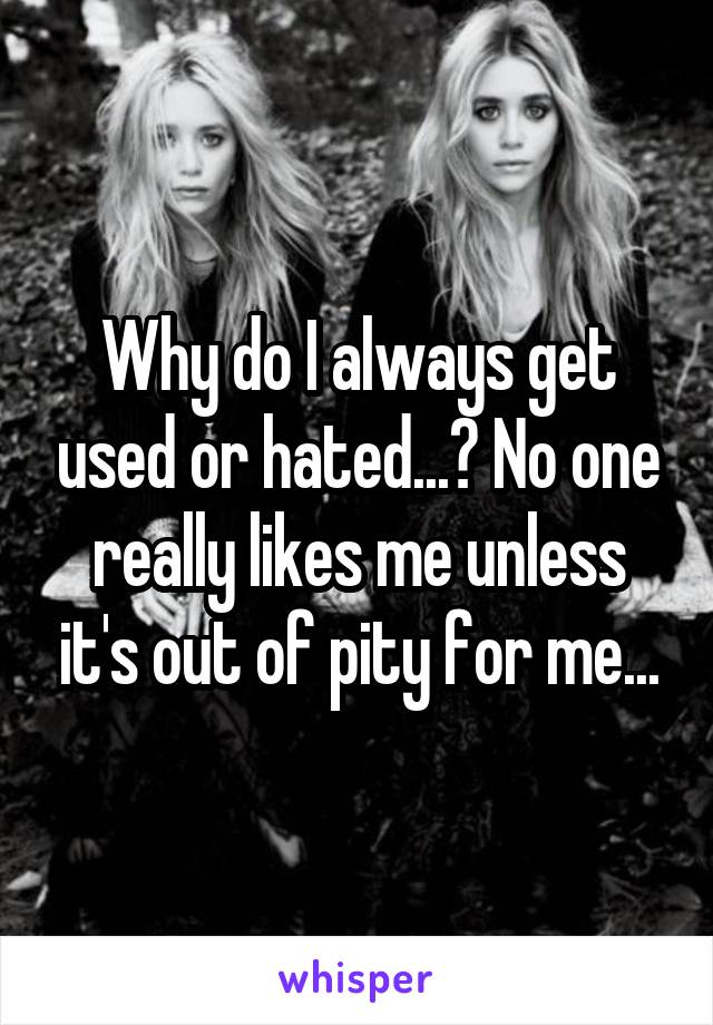 Why do I always get used or hated...? No one really likes me unless it's out of pity for me...