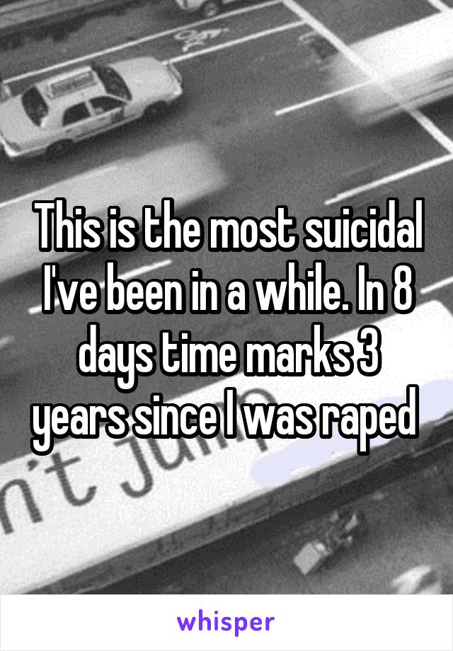 This is the most suicidal I've been in a while. In 8 days time marks 3 years since I was raped 