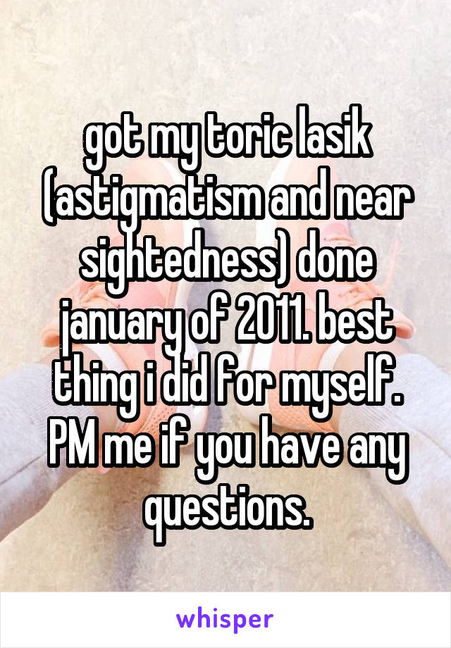 got my toric lasik (astigmatism and near sightedness) done january of 2011. best thing i did for myself. PM me if you have any questions.