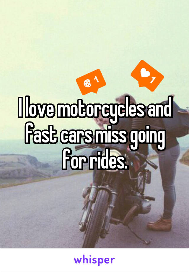 I love motorcycles and fast cars miss going for rides.