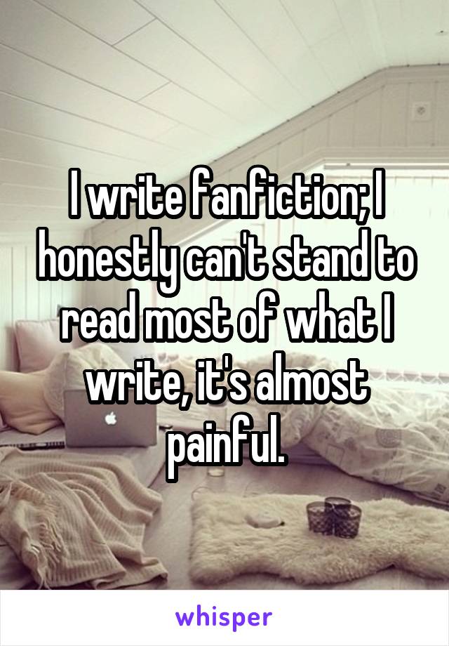 I write fanfiction; I honestly can't stand to read most of what I write, it's almost painful.