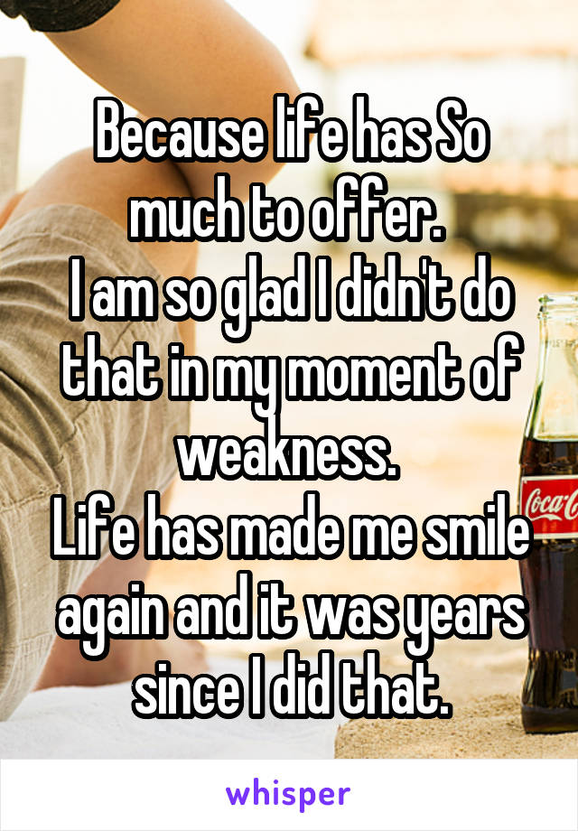 Because life has So much to offer. 
I am so glad I didn't do that in my moment of weakness. 
Life has made me smile again and it was years since I did that.