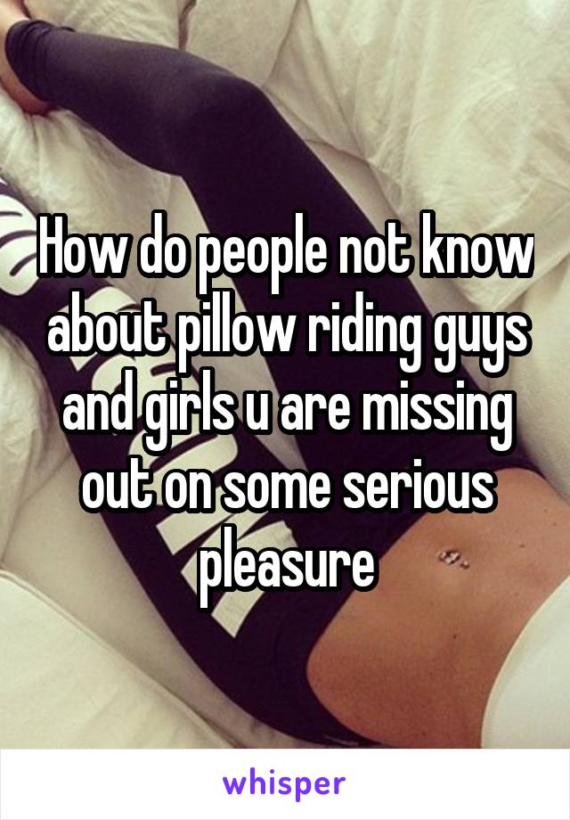 How do people not know about pillow riding guys and girls u are missing out on some serious pleasure