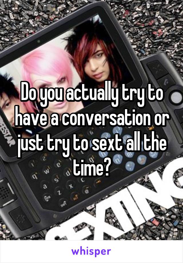 Do you actually try to have a conversation or just try to sext all the time?