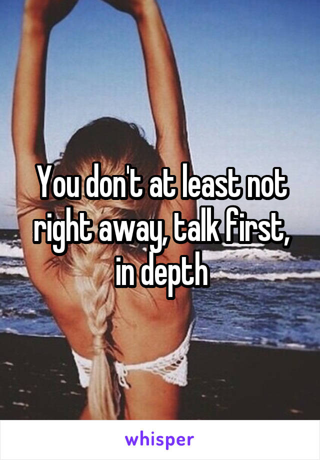 You don't at least not right away, talk first, in depth