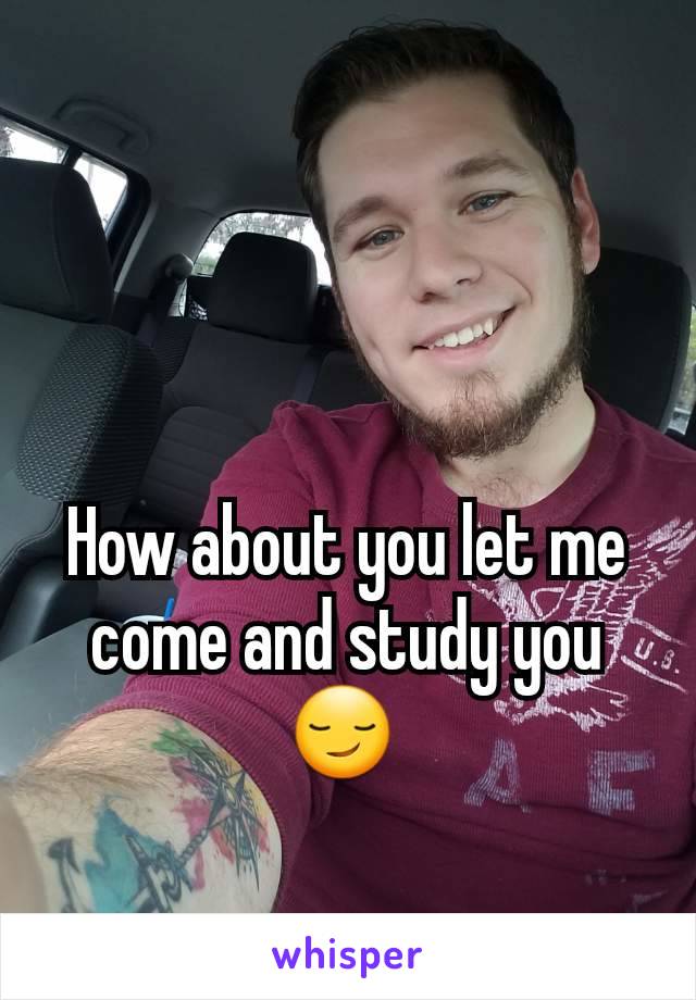 How about you let me come and study you 😏 