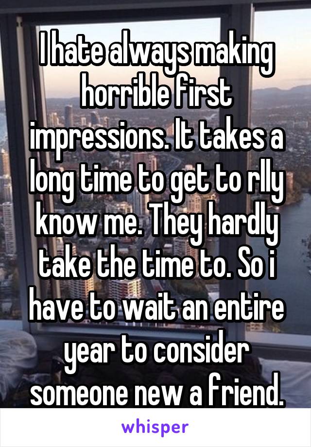 I hate always making horrible first impressions. It takes a long time to get to rlly know me. They hardly take the time to. So i have to wait an entire year to consider someone new a friend.