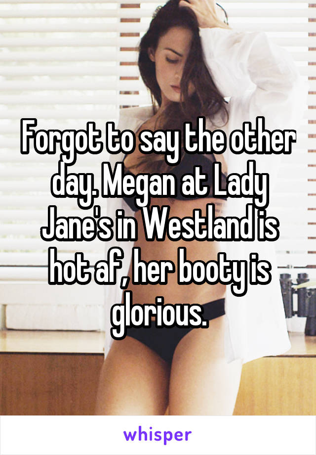 Forgot to say the other day. Megan at Lady Jane's in Westland is hot af, her booty is glorious.