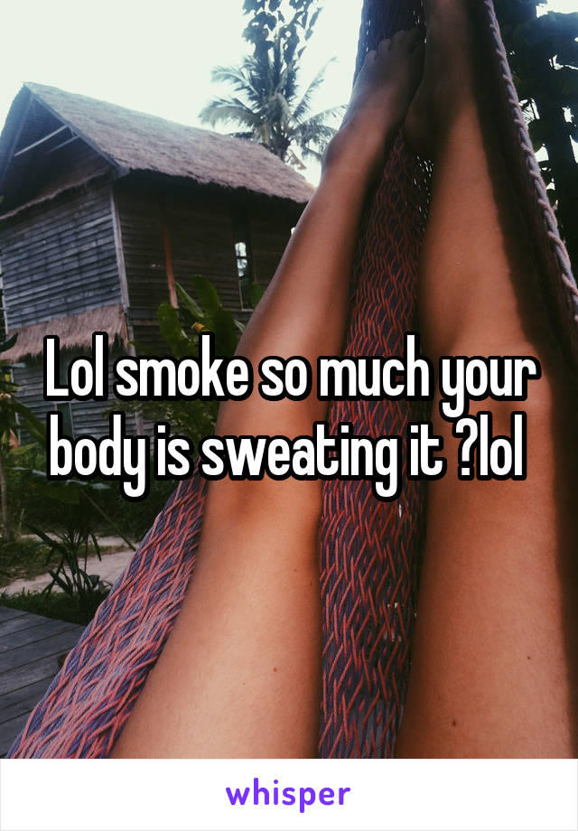 Lol smoke so much your body is sweating it ?lol 