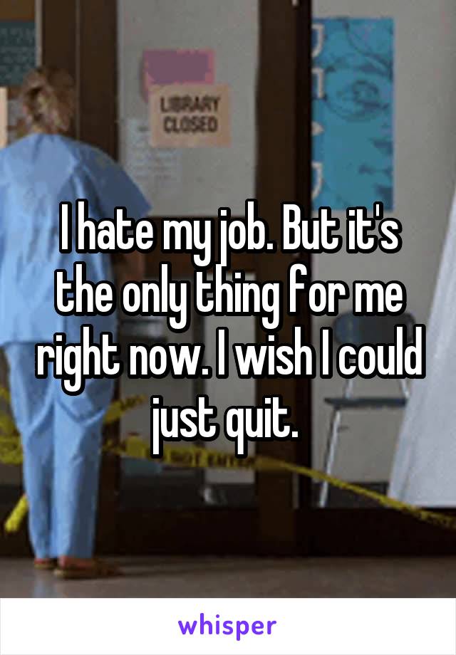 I hate my job. But it's the only thing for me right now. I wish I could just quit. 