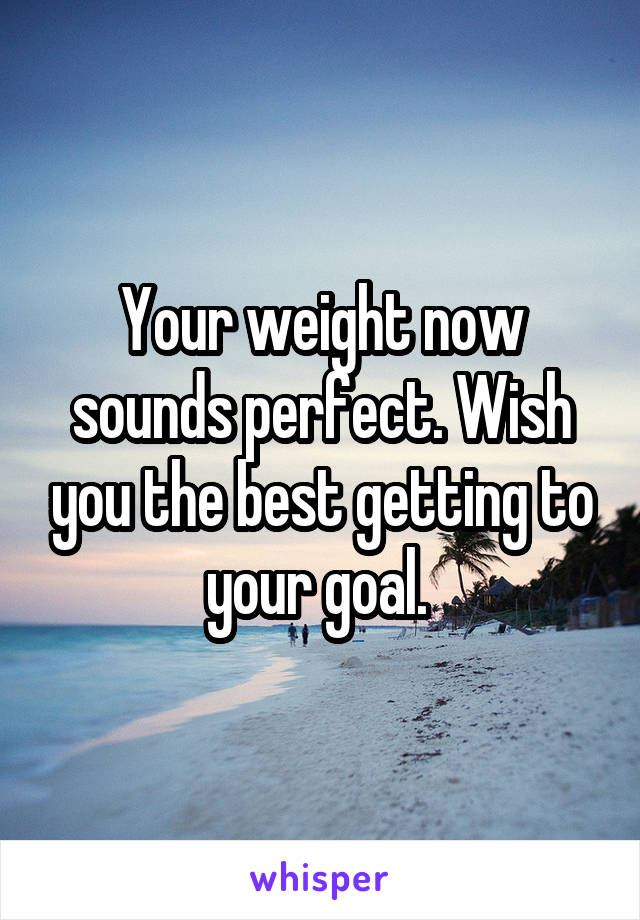 Your weight now sounds perfect. Wish you the best getting to your goal. 