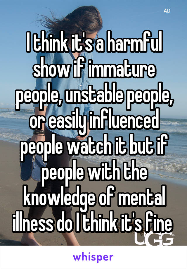 I think it's a harmful show if immature people, unstable people, or easily influenced people watch it but if people with the knowledge of mental illness do I think it's fine 