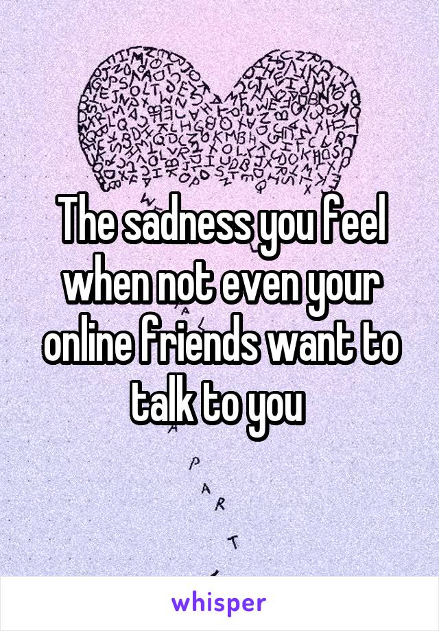 The sadness you feel when not even your online friends want to talk to you 