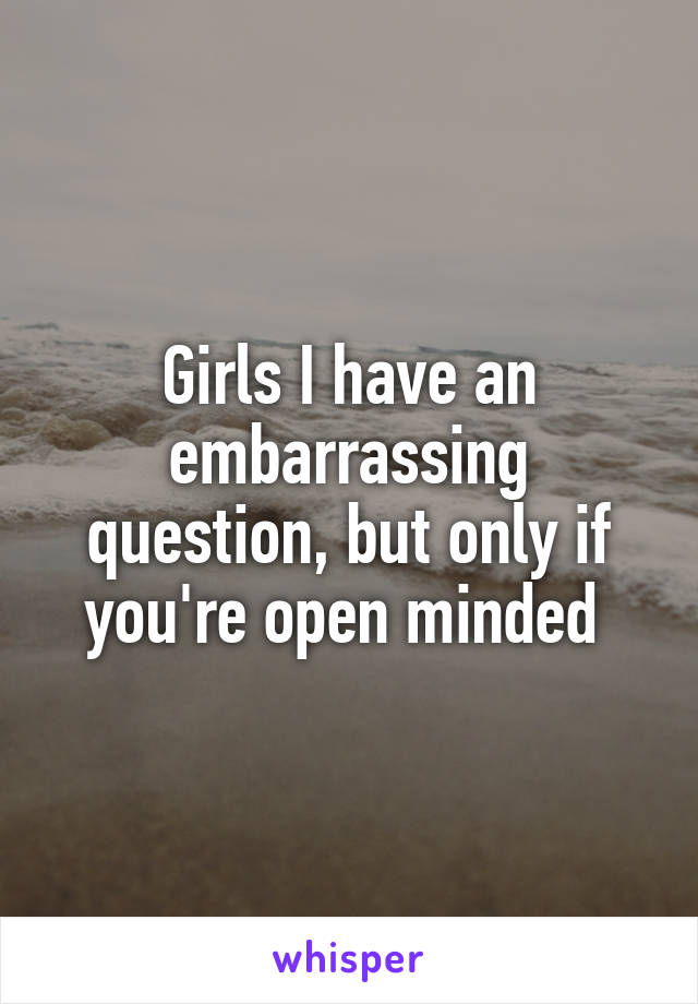 Girls I have an embarrassing question, but only if you're open minded 