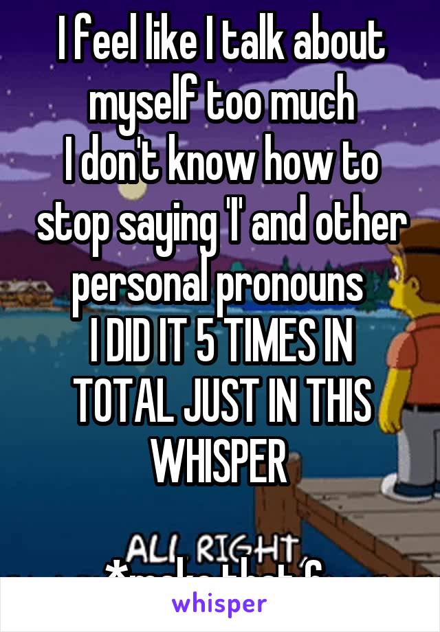 I feel like I talk about myself too much
I don't know how to stop saying 'I' and other personal pronouns 
I DID IT 5 TIMES IN TOTAL JUST IN THIS WHISPER 

*make that 6  