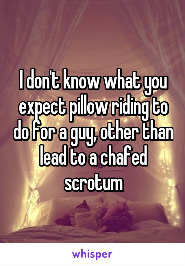 I don't know what you expect pillow riding to do for a guy, other than lead to a chafed scrotum