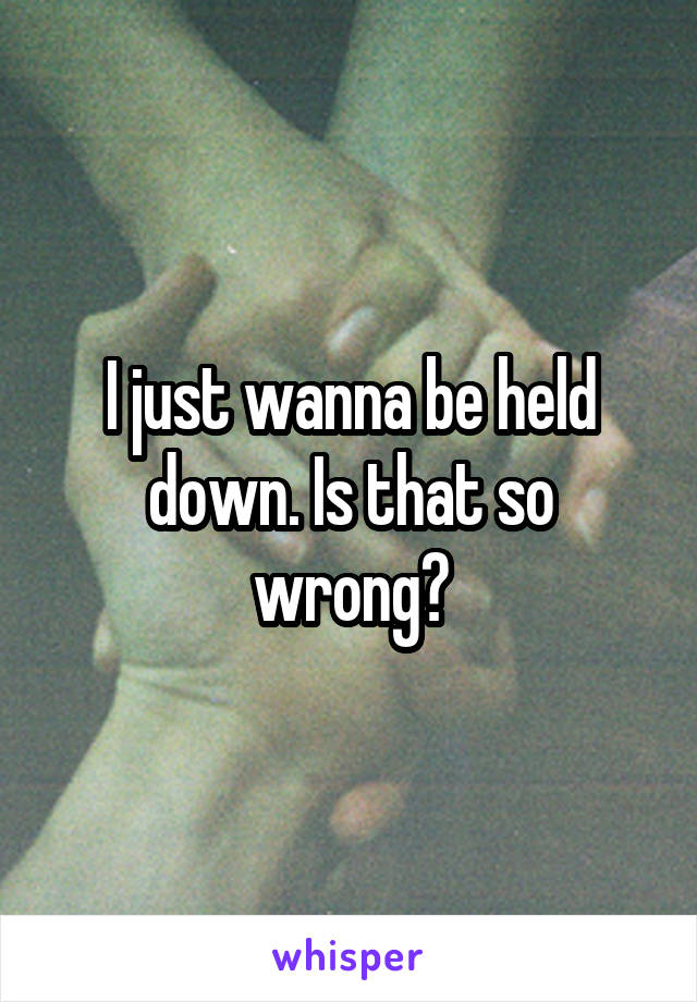 I just wanna be held down. Is that so wrong?