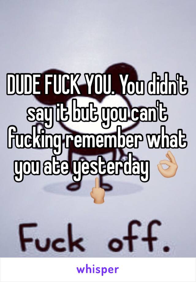 DUDE FUCK YOU. You didn't say it but you can't fucking remember what you ate yesterday 👌🏼🖕🏼