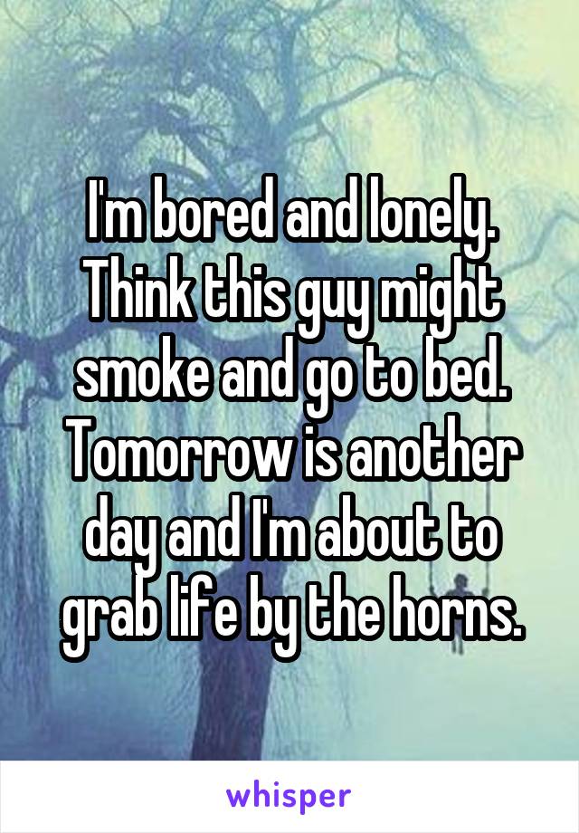 I'm bored and lonely. Think this guy might smoke and go to bed. Tomorrow is another day and I'm about to grab life by the horns.