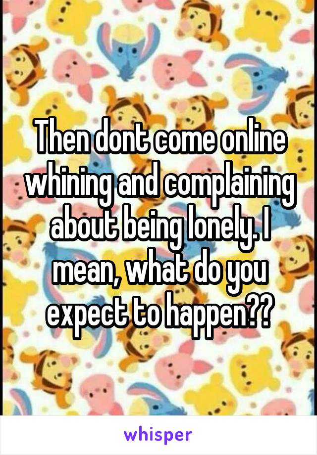 Then dont come online whining and complaining about being lonely. I mean, what do you expect to happen??