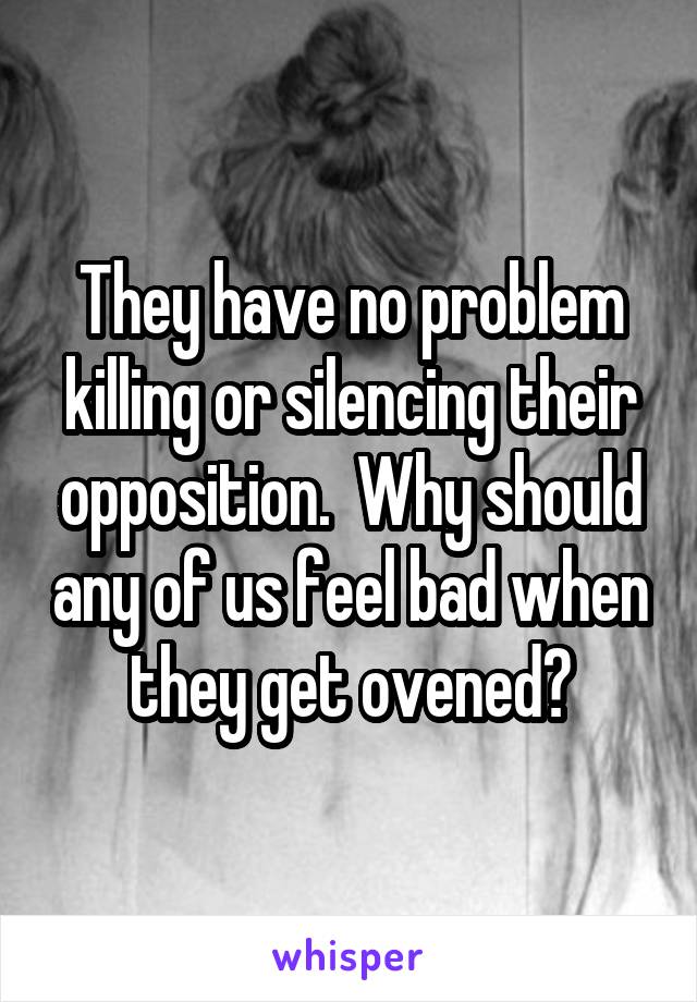 They have no problem killing or silencing their opposition.  Why should any of us feel bad when they get ovened?