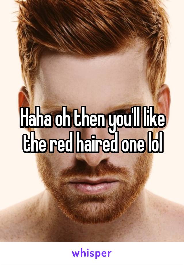 Haha oh then you'll like the red haired one lol