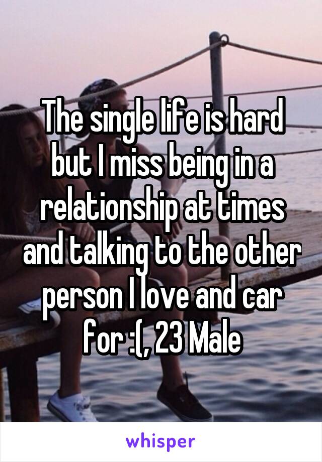 The single life is hard but I miss being in a relationship at times and talking to the other person I love and car for :(, 23 Male