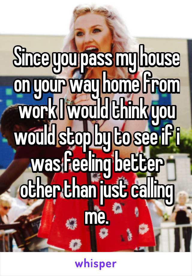 Since you pass my house on your way home from work I would think you would stop by to see if i was feeling better other than just calling me.