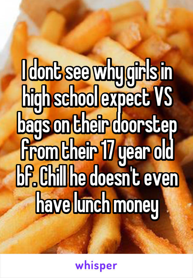 I dont see why girls in high school expect VS bags on their doorstep from their 17 year old bf. Chill he doesn't even have lunch money