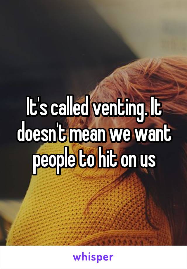 It's called venting. It doesn't mean we want people to hit on us