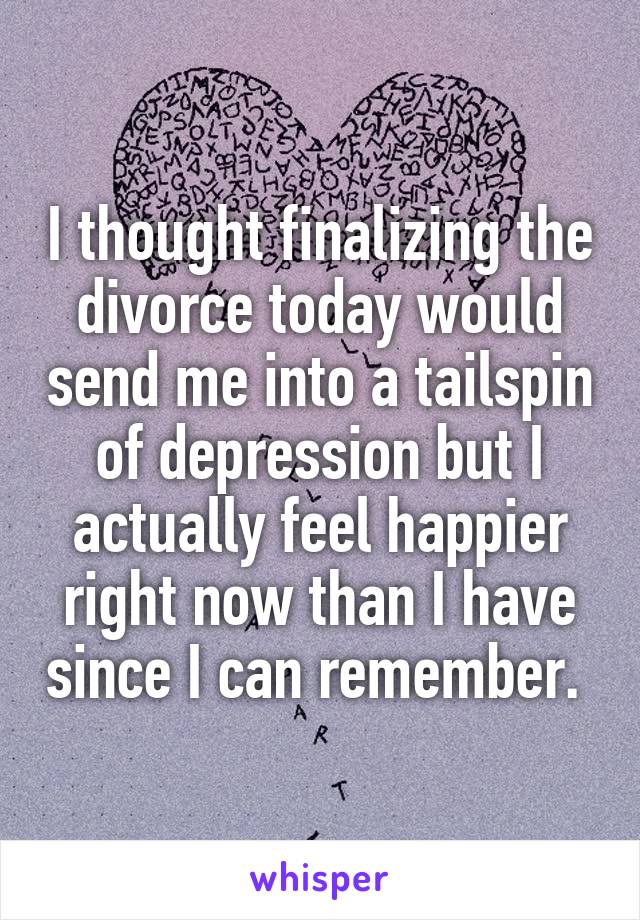 I thought finalizing the divorce today would send me into a tailspin of depression but I actually feel happier right now than I have since I can remember. 