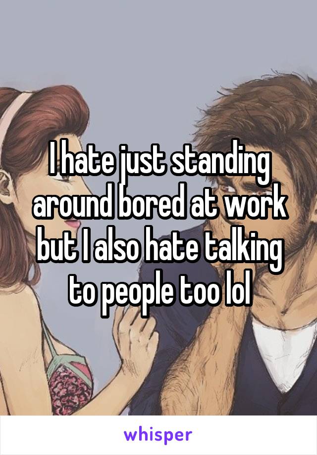 I hate just standing around bored at work but I also hate talking to people too lol