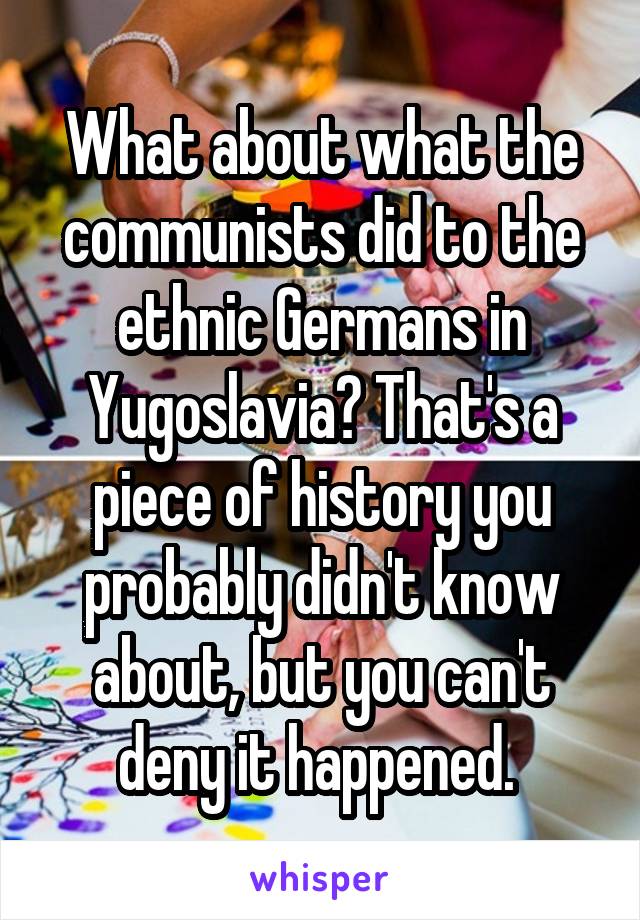 What about what the communists did to the ethnic Germans in Yugoslavia? That's a piece of history you probably didn't know about, but you can't deny it happened. 