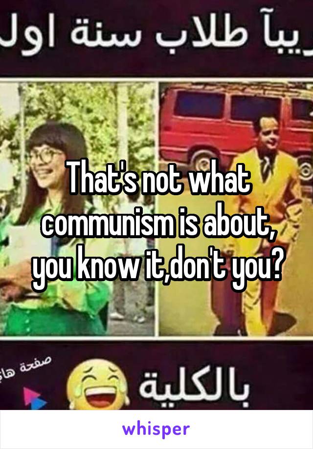 That's not what communism is about, you know it,don't you?