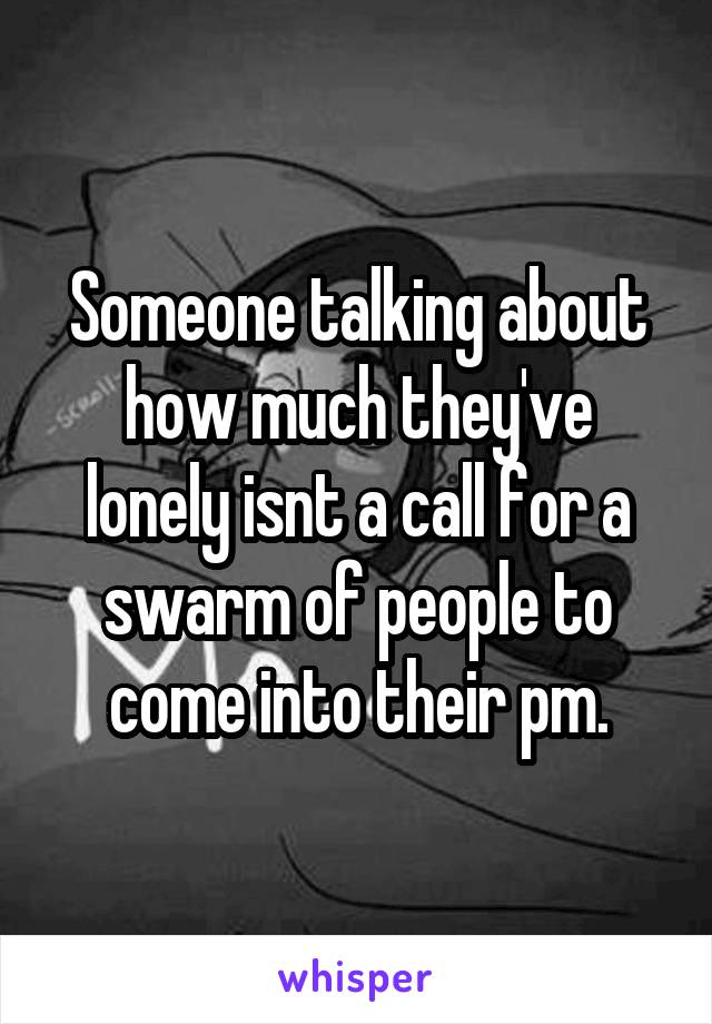 Someone talking about how much they've lonely isnt a call for a swarm of people to come into their pm.