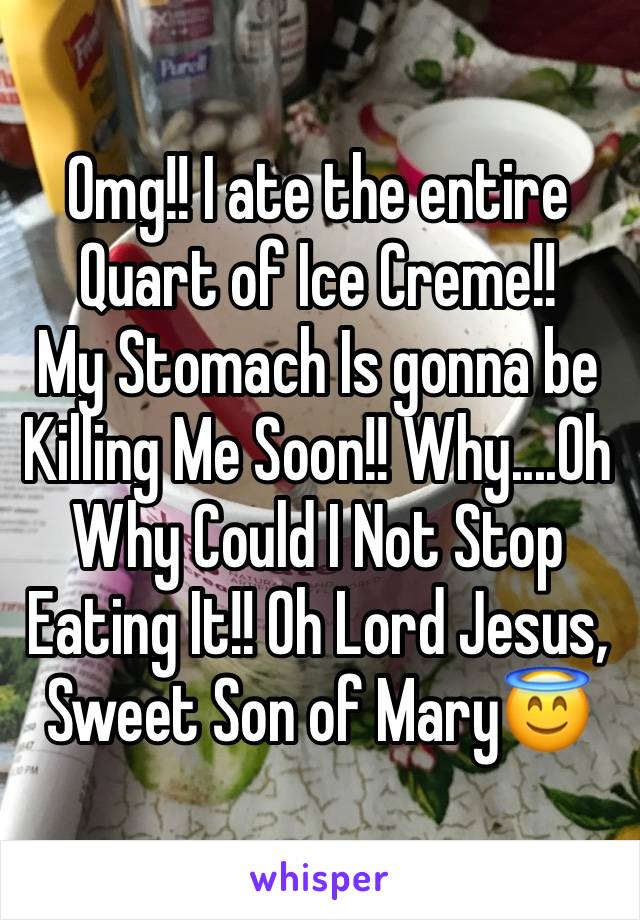 Omg!! I ate the entire Quart of Ice Creme!!
My Stomach Is gonna be Killing Me Soon!! Why....Oh Why Could I Not Stop Eating It!! Oh Lord Jesus, Sweet Son of Mary😇