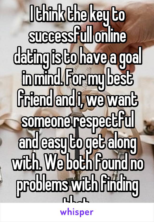 I think the key to successfull online dating is to have a goal in mind. For my best friend and i, we want someone respectful and easy to get along with. We both found no problems with finding that.