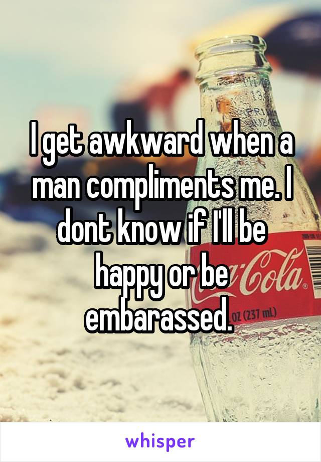 I get awkward when a man compliments me. I dont know if I'll be happy or be embarassed. 