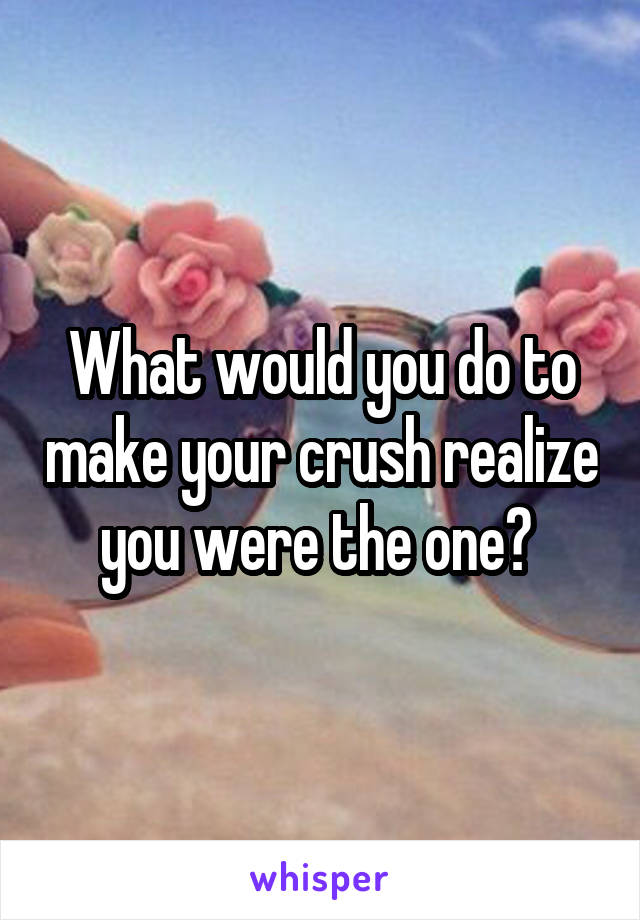 What would you do to make your crush realize you were the one? 