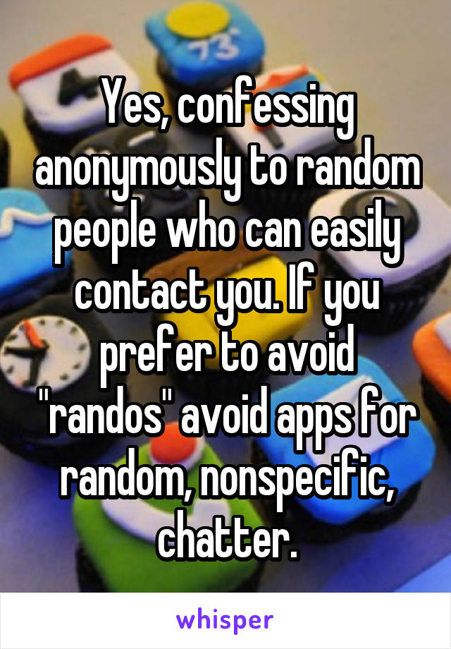 Yes, confessing anonymously to random people who can easily contact you. If you prefer to avoid "randos" avoid apps for random, nonspecific, chatter.