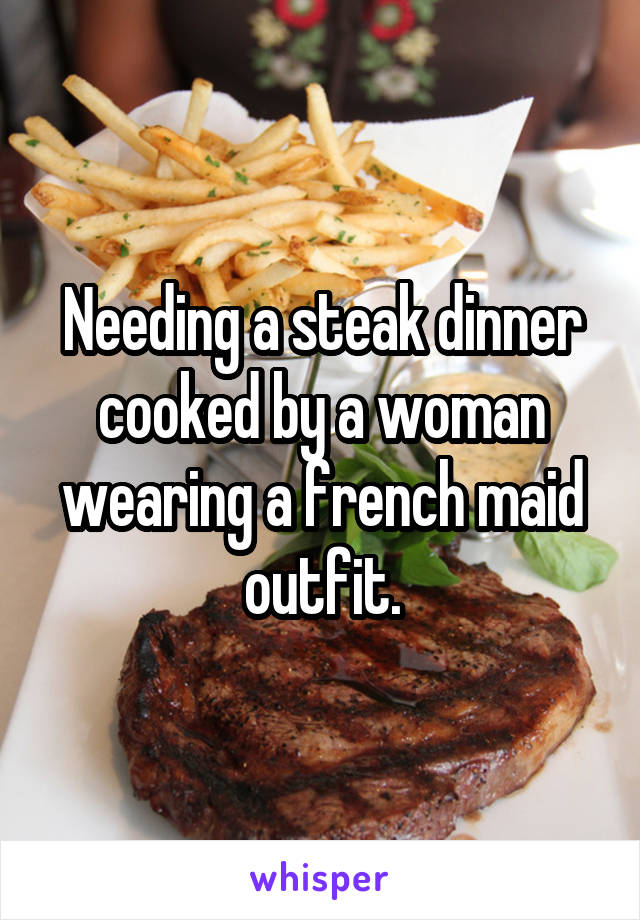 Needing a steak dinner cooked by a woman wearing a french maid outfit.