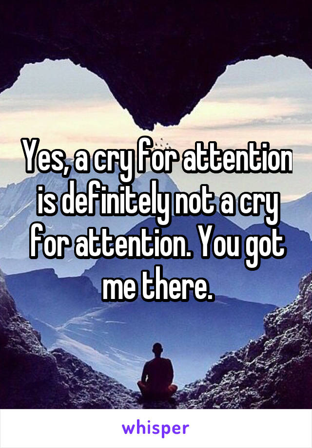 Yes, a cry for attention is definitely not a cry for attention. You got me there.