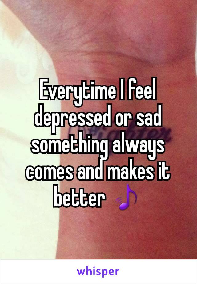 Everytime I feel depressed or sad something always comes and makes it better 🎵