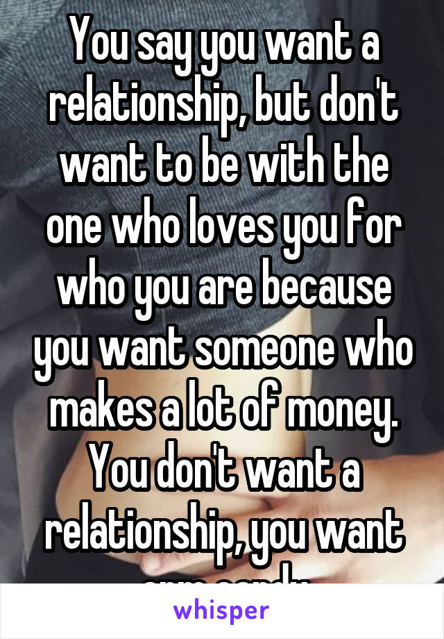 You say you want a relationship, but don't want to be with the one who loves you for who you are because you want someone who makes a lot of money. You don't want a relationship, you want arm candy