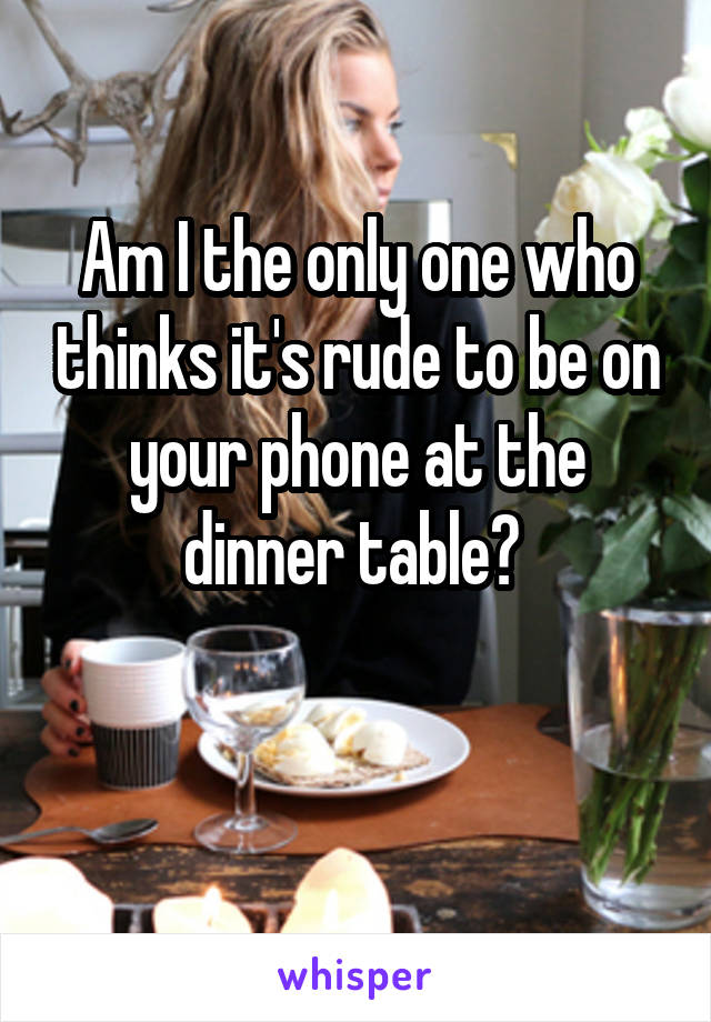 Am I the only one who thinks it's rude to be on your phone at the dinner table? 

