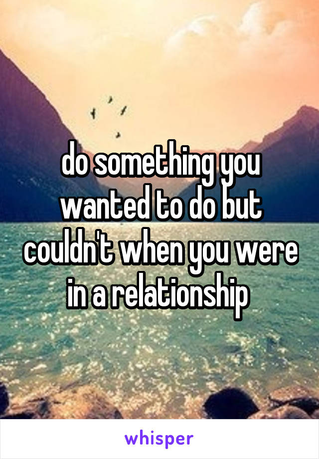 do something you wanted to do but couldn't when you were in a relationship 