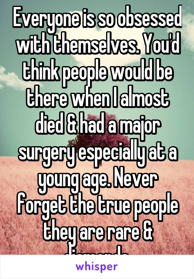 Everyone is so obsessed with themselves. You'd think people would be there when I almost died & had a major surgery especially at a young age. Never forget the true people they are rare & diamonds.