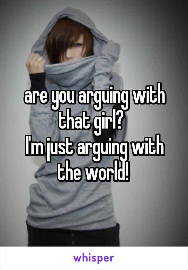 are you arguing with that girl?  
I'm just arguing with the world! 