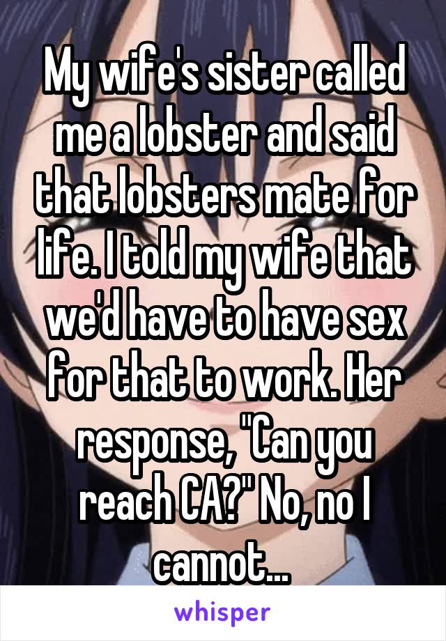 My wife's sister called me a lobster and said that lobsters mate for life. I told my wife that we'd have to have sex for that to work. Her response, "Can you reach CA?" No, no I cannot... 